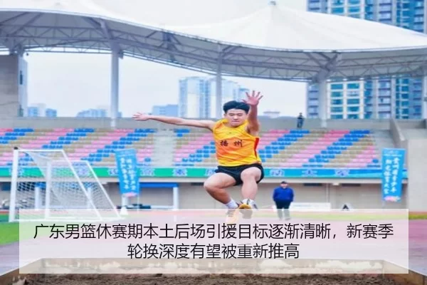 广东男篮休赛期本土后场引援目标逐渐清晰，新赛季轮换深度有望被重新推高